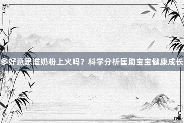 多好意思滋奶粉上火吗？科学分析匡助宝宝健康成长